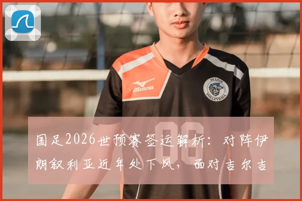国足2026世预赛签运解析：对阵伊朗叙利亚近年处下风，面对吉尔吉斯历史全胜占优
