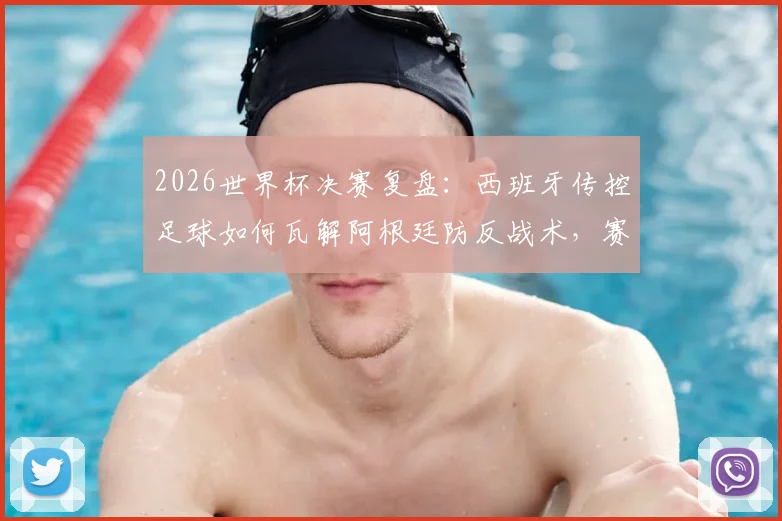 2026世界杯决赛复盘：西班牙传控足球如何瓦解阿根廷防反战术，赛后英媒犀利点评引热议