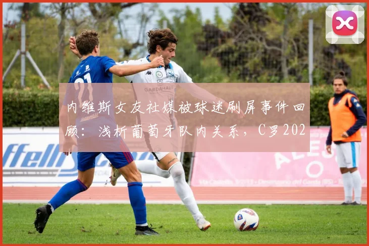 内维斯女友社媒被球迷刷屏事件回顾：浅析葡萄牙队内关系，C罗2026世界杯地位引热议