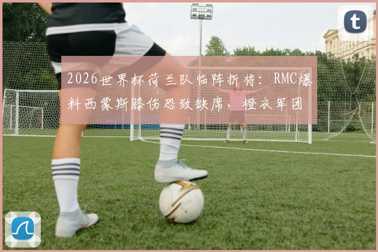 2026世界杯荷兰队临阵折将：RMC爆料西蒙斯膝伤恐致缺席，橙衣军团前景蒙上阴影